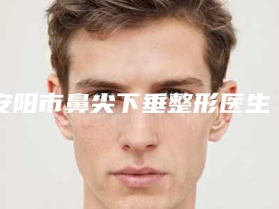 安阳市鼻尖下垂整形医生排名榜公立私立盘点-王中杰医生技术完全信得过