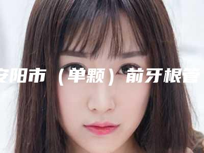 安阳市（单颗）前牙根管治疗医生排名前十强全新推出-安阳市李世东口腔医生