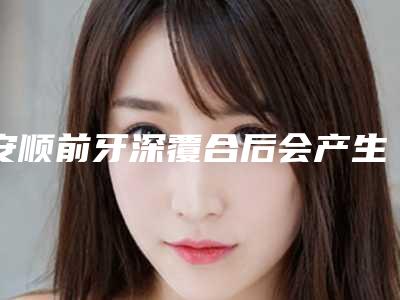 安顺前牙深覆合后会产生什么功效