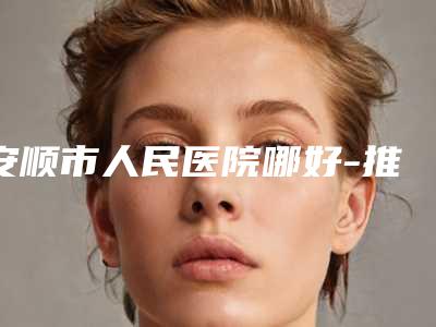 安顺市人民医院哪好-推荐钟梅医生,潘强医生