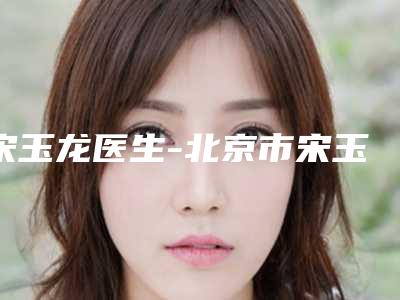 宋玉龙医生-北京市宋玉龙医生注射玻尿酸去额头皱纹翔夺得前三