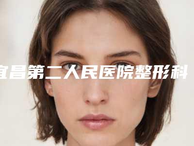 宜昌第二人民医院整形科,宜昌中爱整形医疗美容门诊部技术PK哪家好