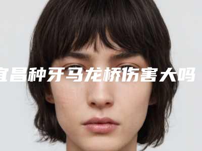 宜昌种牙马龙桥伤害大吗(宜昌种牙马龙桥术矫正方法及年龄)