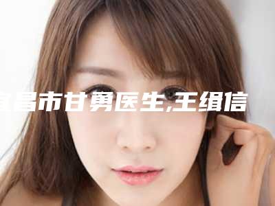 宜昌市甘勇医生,王缉信医生那个好-王缉信医师收费标准并不高