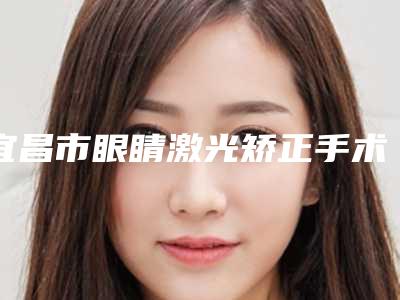 宜昌市眼睛激光矫正手术价格(费用)清单2025曝光(宜昌市眼睛激光矫正手术费用支出是多少)