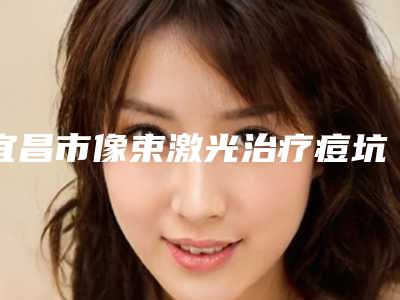 宜昌市像束激光治疗痘坑痘印价格收费表爆款公开曝光-宜昌市像束激光治疗痘坑痘印价格高不高