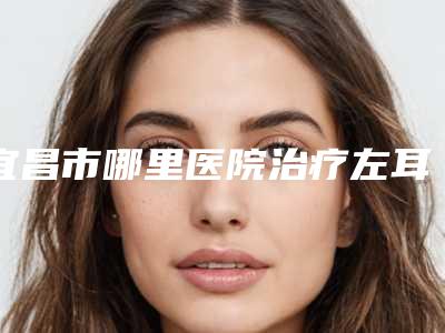 宜昌市哪里医院治疗左耳畸形好(宜昌伊光美医疗美容诊所大咖实力入围)