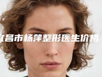 宜昌市杨萍整形医生价格(价目)2025在线获取
