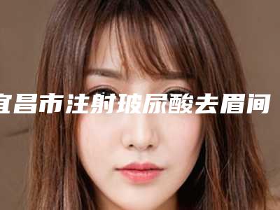 宜昌市注射玻尿酸去眉间纹医院在榜清单top10合集发布(宜昌华仁门诊技术优势介绍)