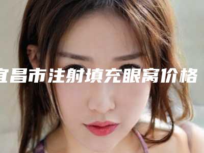 宜昌市注射填充眼窝价格多少钱-价格在13202元起