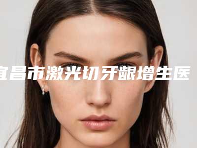 宜昌市激光切牙龈增生医院在榜名单top10都是哪些医(枝江朗朗口腔诊所室备受好评)