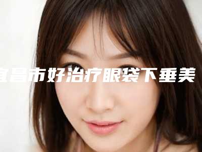 宜昌市好治疗眼袋下垂美容医院-宜昌市治疗眼袋下垂美容医院排名十强对外公示
