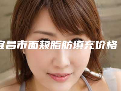 宜昌市面颊脂肪填充价格(费用)清单2025热门拔草-宜昌市面颊脂肪填充一般多少费用