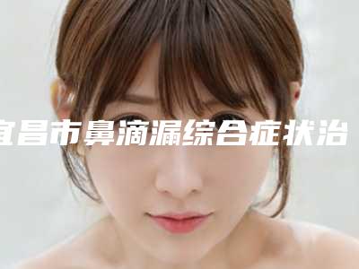 宜昌市鼻滴漏综合症状治疗整形医院(宜昌一花五叶皮肤科诊所成功入围)