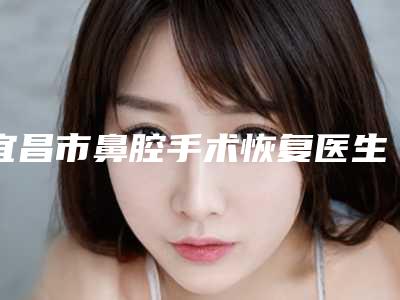 宜昌市鼻腔手术恢复医生排行榜全网安利好口碑-汪磊医生值得信赖的专家