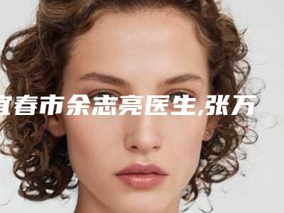 宜春市余志亮医生,张万权医生那个好-张万权医师匹配风格展现