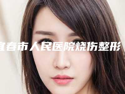 宜春市人民医院烧伤整形科价格(价目)2025表