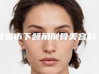 宜春市下颌角削骨美容科2025价格费用表(12月-5月均价为：52105元)