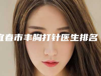 宜春市丰胸打针医生排名综合实力top10强专个推荐-龚艳华医生被网友封神