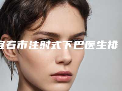 宜春市注射式下巴医生排行榜分享|十强热门医生信息一览(易小进医生成为前三甲)