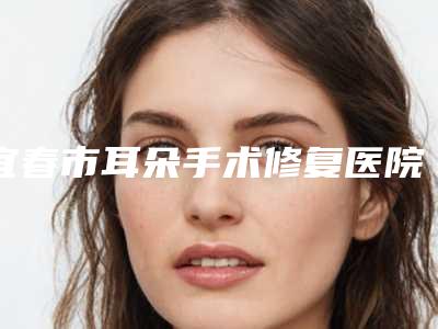 宜春市耳朵手术修复医院排行榜不容错过的专家(宜春市耳朵手术修复整形医院)
