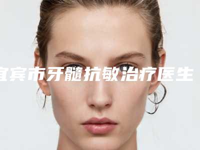 宜宾市牙髓抗敏治疗医生排名榜强榜前十强热门发布-宜宾市牙髓抗敏治疗口腔医生