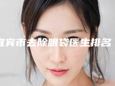 宜宾市去除眼袋医生排名前十精挑选-李和英医生技术到位