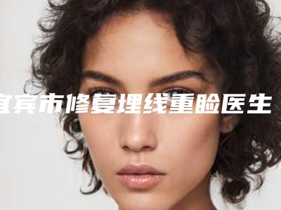 宜宾市修复埋线重睑医生排行前十名名单表-张友华医生从评价及价格看选他们真不后悔