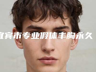 宜宾市专业假体丰胸永久医生哪个好呢-宜宾市假体丰胸永久专家排行榜前十强技术实力强