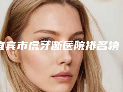 宜宾市虎牙断医院排名榜前十强口碑技术PK(宜宾市虎牙断口腔医院稳居前三)