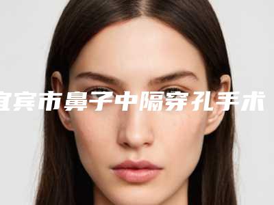 宜宾市鼻子中隔穿孔手术医院排名榜前十佳2025版发布(宜宾市鼻子中隔穿孔手术整形医院)