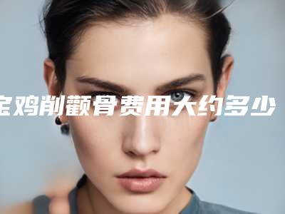 宝鸡削颧骨费用大约多少,宝鸡削颧骨的价格会和什么有关系