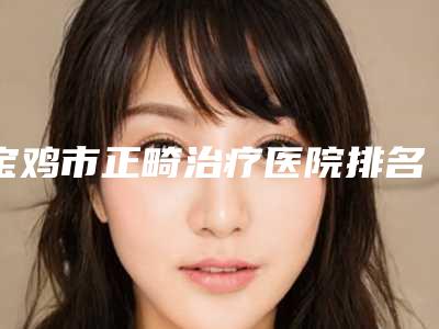 宝鸡市正畸治疗医院排名榜前10位权威综合(宝鸡世杰口腔诊所名次查询)