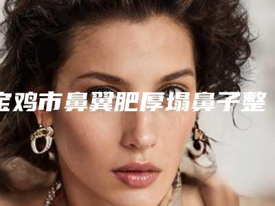 宝鸡市鼻翼肥厚塌鼻子整形整形医院排名前十值得一览(宝鸡汇凤凰医疗美容诊所口碑实力是强中强)