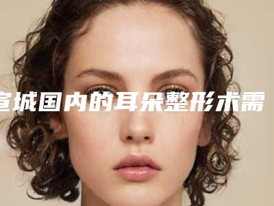宣城国内的耳朵整形术需要费用是多少