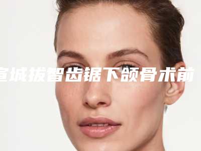 宣城拔智齿锯下颌骨术前怎样准备才最安全