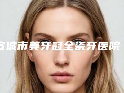 宣城市美牙冠全瓷牙医院在榜清单前七位必看(宣城市美牙冠全瓷牙口腔医院技术_口碑_价格刷屏)