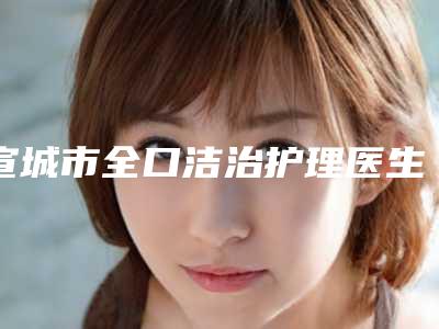 宣城市全口洁治护理医生在榜清单前10位优选-宣城市全口洁治护理口腔医生