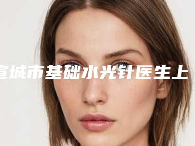 宣城市基础水光针医生上榜清单top10全面盘查(许刚医生刘婉莹口碑获赞实力强)