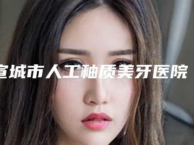 宣城市人工釉质美牙医院上榜清单top10名单详情一览(宣城市人工釉质美牙口腔医院你一定要了解)