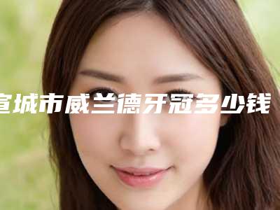 宣城市威兰德牙冠多少钱-宣城市威兰德牙冠医院排名全网安利昆明延安医