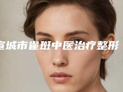 宣城市雀斑中医治疗整形价格表公布-宣城市雀斑中医治疗价格到底如何