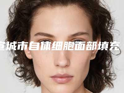 宣城市自体细胞面部填充技术价格表(费用)2025免费查询-宣城市自体细胞面部填充技术手术价格怎样