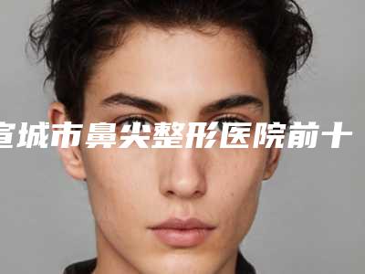 宣城市鼻尖整形医院前十位排名有哪些机构上榜(宣城市鼻尖整形整形医院)