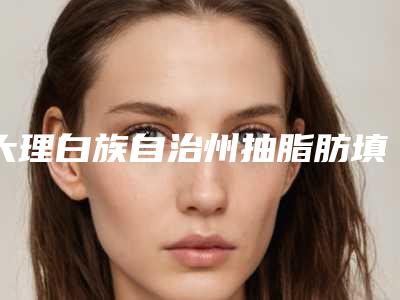大理白族自治州抽脂肪填充胸部医院口碑排名前十佳新版上线-排名靠前大理白族自治州整形医院