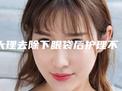 大理去除下眼袋后护理不当有危害吗