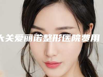大关爱丽诺整形医院费用表明细全新表一览附激光治疗妊娠纹去除案例
