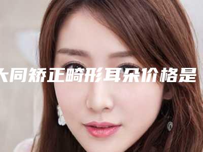 大同矫正畸形耳朵价格是多少啊