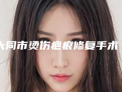 大同市烫伤疤痕修复手术医院排名前十名前十汇总-大同市烫伤疤痕修复手术整形医院