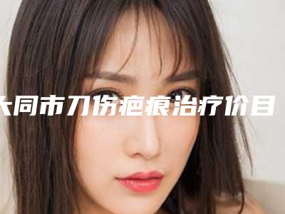 大同市刀伤疤痕治疗价目表全新一期出炉(刀伤疤痕治疗均价为:6671元)
